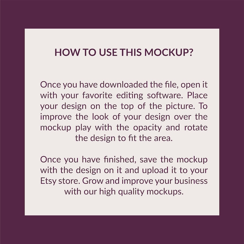 May include: A square instructional graphic with a dark purple border and a light beige center. The text reads: HOW TO USE THIS MOCKUP? Once you have downloaded the file, open it with your favorite editing software. Place your design on the top of the picture. To improve the look of your design over the mockup play with the opacity and rotate the design to fit the area. Once you have finished, save the mockup with the design on it and upload it to your Etsy store. Grow and improve your business with our high quality mockups.