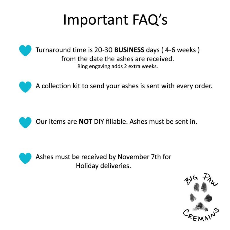 Peut inclure: FAQ importantes sur les services de cr&eacute;mation pour animaux de compagnie. Le d&eacute;lai de traitement est de 20 &agrave; 30 jours ouvrables (4 &agrave; 6 semaines) &agrave; compter de la date de r&eacute;ception des cendres. Un kit de collecte pour envoyer vos cendres est envoy&eacute; avec chaque commande. Nos articles ne sont PAS remplissables en DIY. Les cendres doivent &ecirc;tre envoy&eacute;es. Les cendres doivent &ecirc;tre re&ccedil;ues au plus tard le 7 novembre pour les livraisons de vacances. Logo Big Paw Cremains.