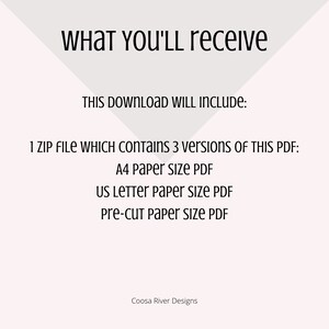 May include: Text on a white background that reads "WHAT YOU'LL receive THIS DOWNLOAD WILL INCLUDE: 1 ZIP FILE WHICH CONTAINS 3 versions OF THIS PDF: A4 Paper size PDF US LETTER paper size PDF Pre-cut paper size PDF Coosa River Designs"