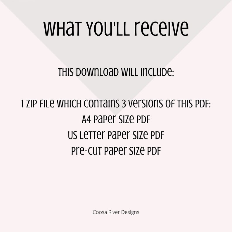 May include: Text on a white background that reads "WHAT YOU'LL receive THIS DOWNLOAD WILL INCLUDE: 1 ZIP FILE WHICH CONTAINS 3 versions OF THIS PDF: A4 Paper size PDF US LETTER paper size PDF Pre-cut paper size PDF Coosa River Designs"