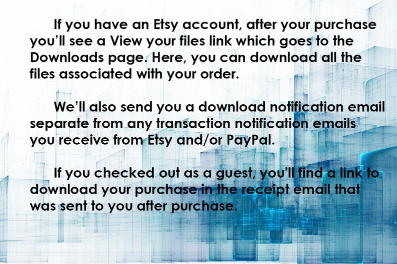 May include: Text explaining how to download digital files purchased on Etsy.  If you have an Etsy account, you'll see a View your files link which goes to the Downloads page.  Here, you can download all the files associated with your order.  We'll also send you a download notification email separate from any transaction notification emails you receive from Etsy and/or PayPal.  If you checked out as a guest, you'll find a link to download your purchase in the receipt email that was sent to you after purchase.