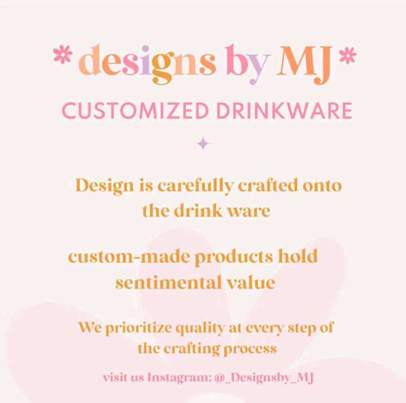 May include: A pink and orange graphic with the text "*designs by MJ*" and "CUSTOMIZED DRINKWARE". The text "Design is carefully crafted onto the drink ware" is below the title. The text "custom-made products hold sentimental value" is below that. The text "We prioritize quality at every step of the crafting process" is below that. The text "visit us Instagram: @_Designsby_MJ" is at the bottom of the graphic.