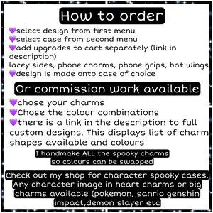 Peut inclure: Un graphique rose et violet avec des instructions sur la fa&ccedil;on de commander des coques de t&eacute;l&eacute;phone personnalis&eacute;es. Le texte indique "Comment commander", "choisir le design dans le premier menu", "choisir la coque dans le deuxi&egrave;me menu", "ajouter des am&eacute;liorations au panier s&eacute;par&eacute;ment (lien dans la description)", "c&ocirc;t&eacute;s en dentelle, breloques de t&eacute;l&eacute;phone, poign&eacute;es de t&eacute;l&eacute;phone, ailes de chauve-souris", "le design est r&eacute;alis&eacute; sur la coque de votre choix", "Ou travail de commission disponible", "choisissez vos breloques", "Choisissez les combinaisons de couleurs", "il y a un lien dans la description vers des designs personnalis&eacute;s complets. Cela affiche la liste des formes de breloques disponibles et des couleurs", "Je fabrique &agrave; la main TOUTES les breloques effrayantes afin que les couleurs puissent &ecirc;tre &eacute;chang&eacute;es", "D&eacute;couvrez ma boutique pour les coques effrayantes de personnages. Toute image de personnage dans des breloques en forme de c&oelig;ur ou de grandes breloques disponibles (pokemon, sanrio genshin impact,demon slayer etc"