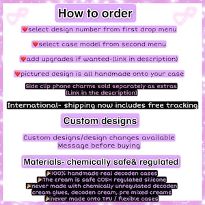 May include: How to order a custom phone case. Select a design number and case model from the drop down menus. Add upgrades if desired. The pictured design is handmade onto your case. Side clip phone charms are sold separately. International shipping includes free tracking. Custom designs and design changes are available. Message before buying. Materials are chemically safe and regulated. 100% handmade real decoden cases. The cream is safe COSH regulated silicone. Never made with chemically unregulated decoden cream glues, decoden cream, pre mixed creams. Never made onto TPU / flexible cases.