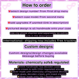 May include: A pink and white graphic with instructions on how to order custom phone cases. The graphic includes the text "How to order", "select design number from first drop menu", "select case model from second menu", "add upgrades if wanted-(link in description)", "pictured design is all handmade onto your case", "Side clip phone charms sold separately as extras (Link in the description)", "International- shipping now includes free tracking", "Custom designs", "Custom designs/design changes available Message before buying", "Materials- chemically safe& regulated", "100% handmade real decoden cases", "The cream is safe COSH regulated silicone", "never made with chemically unregulated decoden cream glues, decoden cream, pre mixed creams", "never made onto TPU / flexible cases".