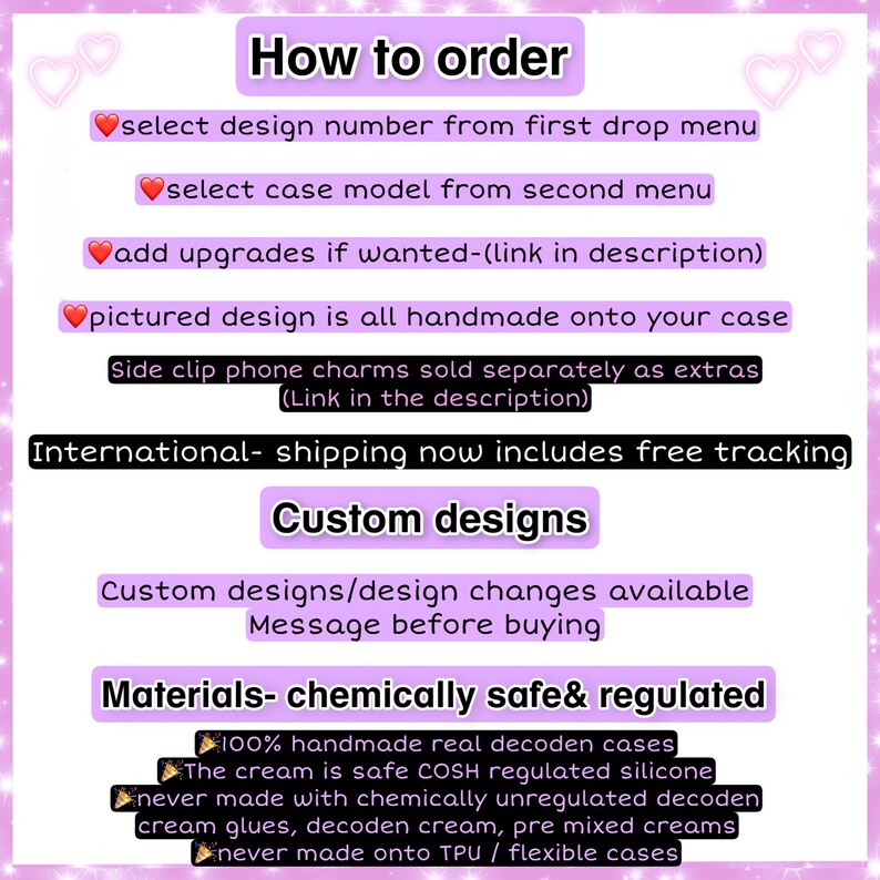 May include: A pink and white graphic with instructions on how to order custom phone cases. The graphic includes the text "How to order", "select design number from first drop menu", "select case model from second menu", "add upgrades if wanted-(link in description)", "pictured design is all handmade onto your case", "Side clip phone charms sold separately as extras (Link in the description)", "International- shipping now includes free tracking", "Custom designs", "Custom designs/design changes available Message before buying", "Materials- chemically safe& regulated", "100% handmade real decoden cases", "The cream is safe COSH regulated silicone", "never made with chemically unregulated decoden cream glues, decoden cream, pre mixed creams", "never made onto TPU / flexible cases".