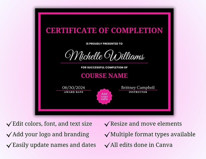 May include: A black and pink certificate of completion template with the text "CERTIFICATE OF COMPLETION" at the top. The certificate is customizable with a name, date, course name, and instructor name. The text "IS PROUDLY PRESENTED TO" is followed by the name "Michelle Williams". The text "FOR SUCCESSFUL COMPLETION OF" is followed by the text "COURSE NAME". The text "AWARD DATE" is followed by the date "06/30/2024". The text "INSTRUCTOR" is followed by the name "Brittney Campbell". The certificate also has a space to add a logo. The text "Add Logo Here" is in a pink circle.