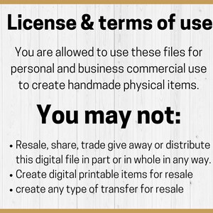 May include: A white wood background with black text outlining the terms of use for digital files. The text reads: "License & terms of use. You are allowed to use these files for personal and business commercial use to create handmade physical items. You may not: Resale, share, trade give away or distribute this digital file in part or in whole in any way. Create digital printable items for resale. create any type of transfer for resale."