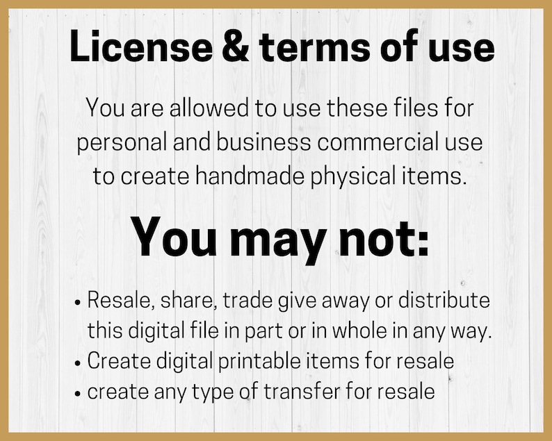May include: A white wood background with black text outlining the terms of use for digital files. The text reads: "License & terms of use. You are allowed to use these files for personal and business commercial use to create handmade physical items. You may not: Resale, share, trade give away or distribute this digital file in part or in whole in any way. Create digital printable items for resale. create any type of transfer for resale."