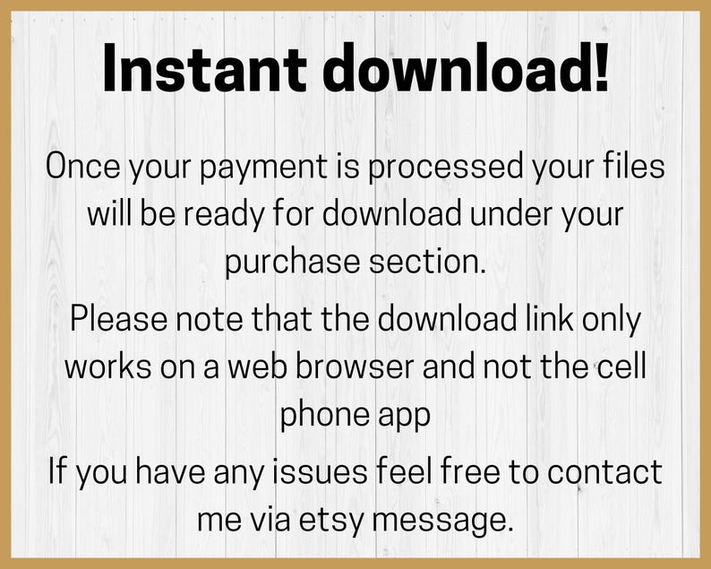 May include: Text on a white background with a wood-grain border. The text reads "Instant download! Once your payment is processed your files will be ready for download under your purchase section. Please note that the download link only works on a web browser and not the cell phone app. If you have any issues feel free to contact me via etsy message."