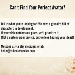 May include: A beige informational graphic with the text: Can't Find Your Perfect Avatar? Tell us what you're looking for! We have a grimoire full of characters in development. If your wish matches our plans, we'll prioritize it! Message us via Etsy or hello@tubealchemists.com.