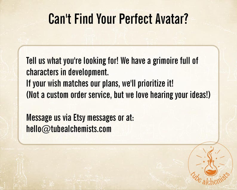 May include: A beige informational graphic with the text: Can't Find Your Perfect Avatar? Tell us what you're looking for! We have a grimoire full of characters in development. If your wish matches our plans, we'll prioritize it! Message us via Etsy or hello@tubealchemists.com.
