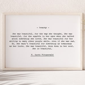 May include: A black and white printable quote by F. Scott Fitzgerald about beauty. The quote reads "She was beautiful, for the way she thought. She was beautiful, for the sparkle in her eyes when she talked about something she loved. She was beautiful for her ability to make other people smile, even if she was sad. No, she wasn't beautiful for something as temporary as her looks. She was beautiful, deep down to her soul. She is beautiful.  F. Scott Fitzgerald"
