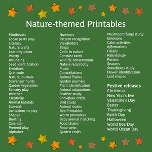 May include: A green background with a title that reads "Nature-themed Printables".  The image features a list of nature-themed printable activities for kids, including minibeasts, loose parts play, literacy, nature crafts, learning decor, poetry, wellbeing, seed identification, emotions, gratitude, nature journals, scavenger hunts, garden vegetables, sensory play, weather, creativity, animal habitats, survival, invitations to play, shapes, bunting, calendar, pretend play, alphabet, numbers, pattern recognition, viewfinders, bingo, color in nature, contrast cards, wildlife conservation, nature reciprocity, music, constellations, garden journals, animal tracks, plant identification, animal adaptations, feather study, snowflake crafts, bird study, animal masks, bee printables, worm printables, baby animal matching, food chains, food webs, garden crafts, mushroom/fungi study, emotions, calm activities, affirmations, fossils, paleontology, posters, seasons, snowflakes study, flower identification, leaf shapes, festive releases, Christmas, New Year's Eve, Valentine's Day, Easter, Thanksgiving, Earth Day, Halloween, World Bee Day, World Ocean Day.