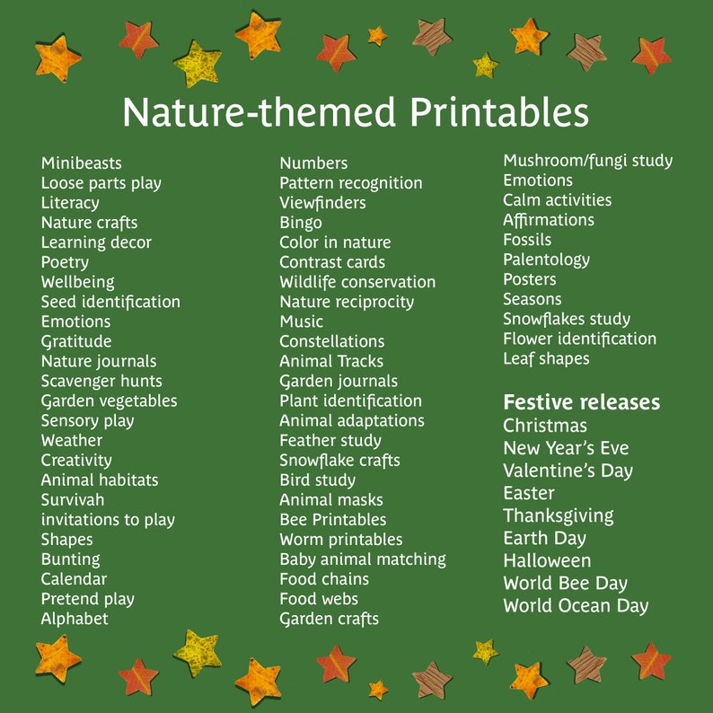 May include: A green background with a title that reads "Nature-themed Printables".  The image features a list of nature-themed printable activities for kids, including minibeasts, loose parts play, literacy, nature crafts, learning decor, poetry, wellbeing, seed identification, emotions, gratitude, nature journals, scavenger hunts, garden vegetables, sensory play, weather, creativity, animal habitats, survival, invitations to play, shapes, bunting, calendar, pretend play, alphabet, numbers, pattern recognition, viewfinders, bingo, color in nature, contrast cards, wildlife conservation, nature reciprocity, music, constellations, garden journals, animal tracks, plant identification, animal adaptations, feather study, snowflake crafts, bird study, animal masks, bee printables, worm printables, baby animal matching, food chains, food webs, garden crafts, mushroom/fungi study, emotions, calm activities, affirmations, fossils, paleontology, posters, seasons, snowflakes study, flower identification, leaf shapes, festive releases, Christmas, New Year's Eve, Valentine's Day, Easter, Thanksgiving, Earth Day, Halloween, World Bee Day, World Ocean Day.