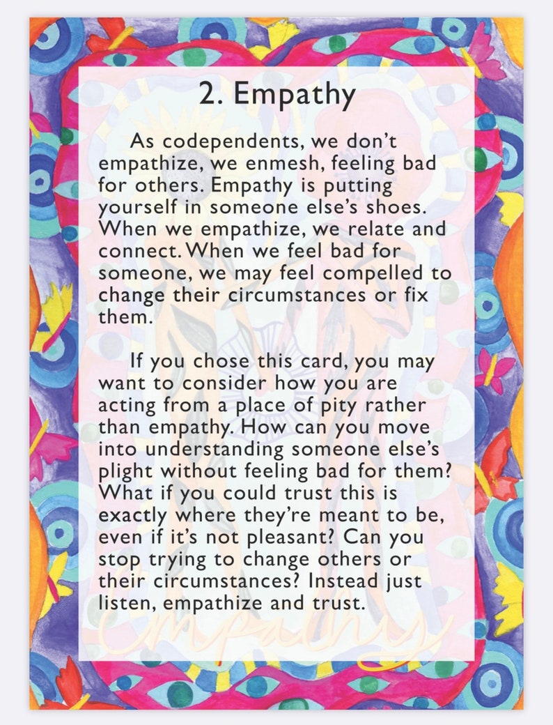 May include: A colorful illustration with a white box containing text about empathy. The text reads: "As codependents, we don't empathize, we enmesh, feeling bad for others. Empathy is putting yourself in someone else's shoes. When we empathize, we relate and connect. When we feel bad for someone, we may feel compelled to change their circumstances or fix them. If you chose this card, you may want to consider how you are acting from a place of pity rather than empathy. How can you move into understanding someone else's plight without feeling bad for them? What if you could trust this is exactly where they're meant to be, even if it's not pleasant? Can you stop trying to change others or their circumstances? Instead just listen, empathize and trust."