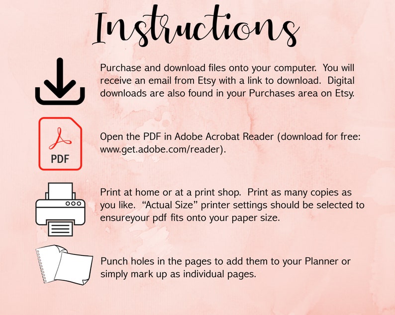 May include: Instructions for downloading and printing a PDF file. The instructions include information about downloading the file, opening it in Adobe Acrobat Reader, and printing it at home or at a print shop. The instructions also include information about punching holes in the pages to add them to a planner or simply marking them up as individual pages.