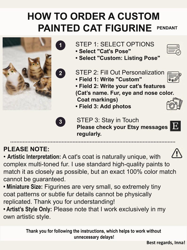 How to order personalization correctly of Brown tabby cat figurine:
1. Write in the personalization form - Cat's name, Coat color, Eye and Nose colors (special markings on the coat).
2. Choose the pendant shape in the first "Cat's Pose" option
3. Place your order by selecting the second "Custom: Listing Pose" option
4. Send me photos of your cat, preferably from all sides (via Etsy message).
5. Always check for messages from me.