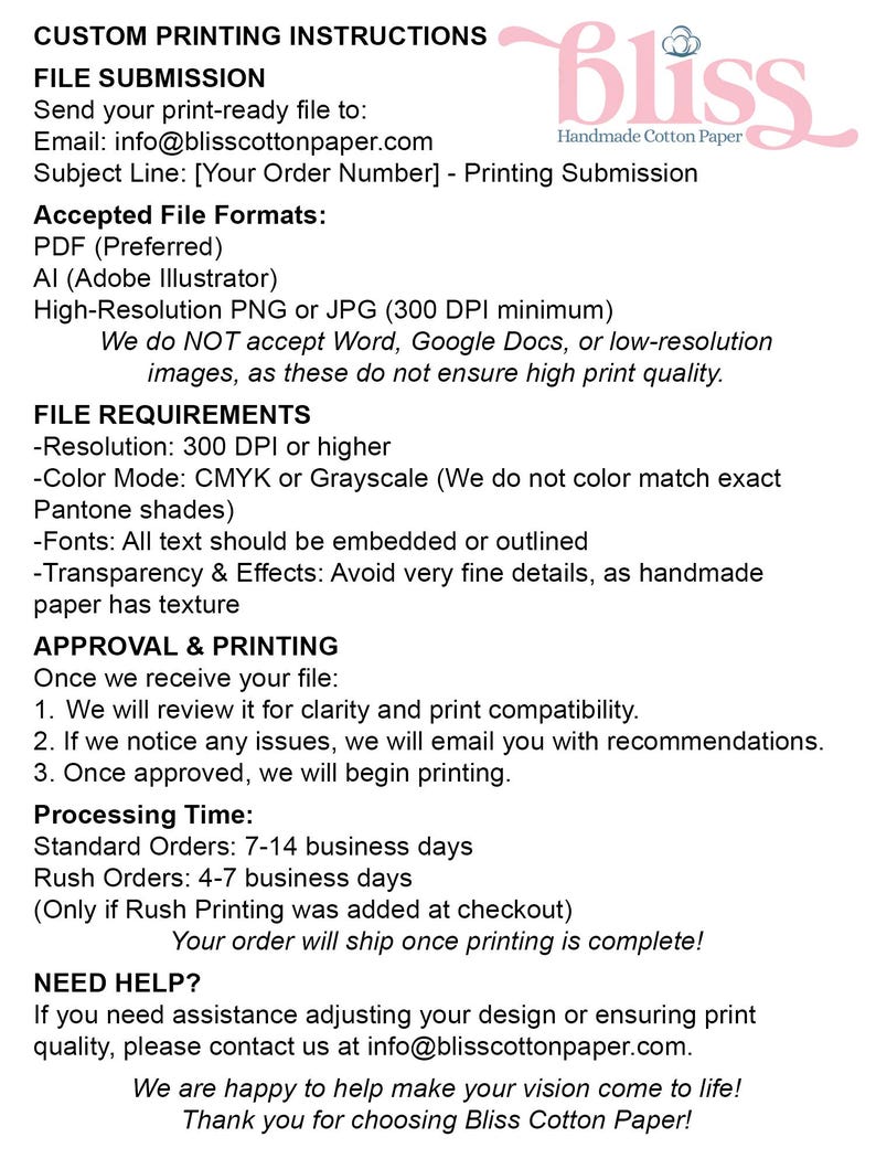 May include: Custom printing instructions for Bliss Cotton Paper.  Send your print-ready file to info@blisscottonpaper.com.  Accepted file formats include PDF, AI, PNG, and JPG.  File requirements include a resolution of 300 DPI or higher, CMYK or Grayscale color mode, embedded or outlined fonts, and avoiding very fine details.  Standard orders take 7-14 business days, while rush orders take 4-7 business days.  Contact info@blisscottonpaper.com for help.