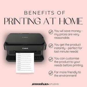 May include: A black Canon printer with a white sheet of paper coming out of the paper tray. The text "BENEFITS OF PRINTING AT HOME" is at the top of the image. Below the printer, there are four check marks with text describing the benefits of printing at home: "You will save money - my prices are very reasonable.", "You get the product instantly - perfect for last minute needs!", "You can customize the product to your needs before printing.", and "Far more friendly to the environment!"