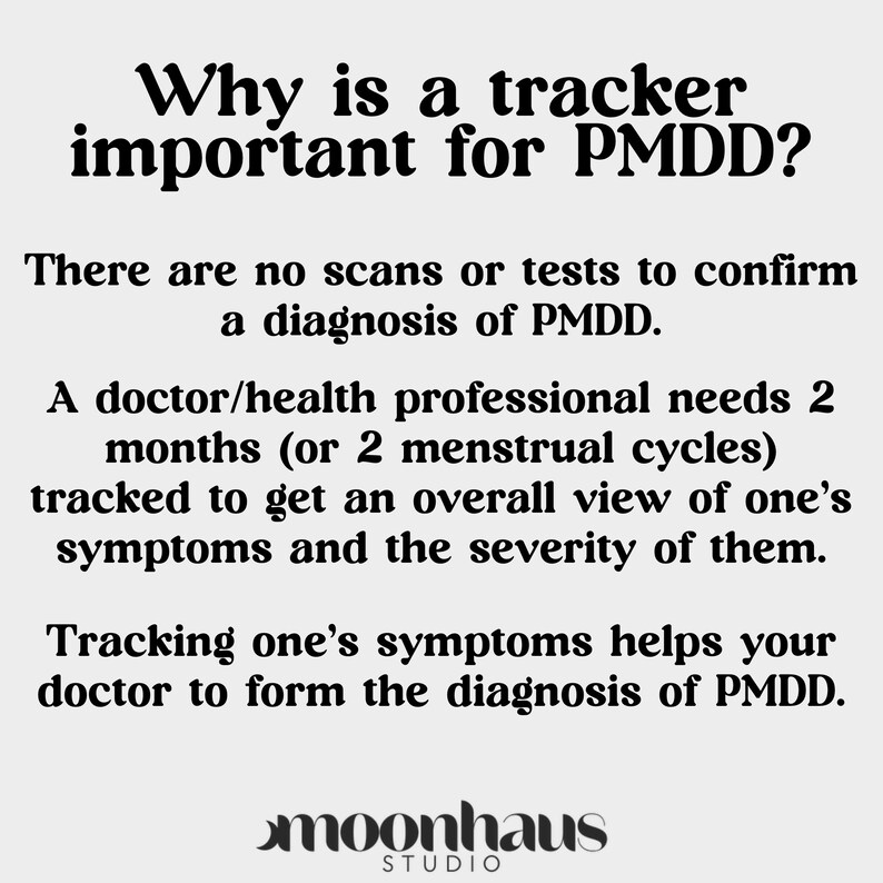 May include: Black and white text on a white background explaining why a tracker is important for PMDD. The text reads: "Why is a tracker important for PMDD? There are no scans or tests to confirm a diagnosis of PMDD. A doctor/health professional needs 2 months (or 2 menstrual cycles) tracked to get an overall view of one's symptoms and the severity of them. Tracking one's symptoms helps your doctor to form the diagnosis of PMDD. moonhaus STUDIO"