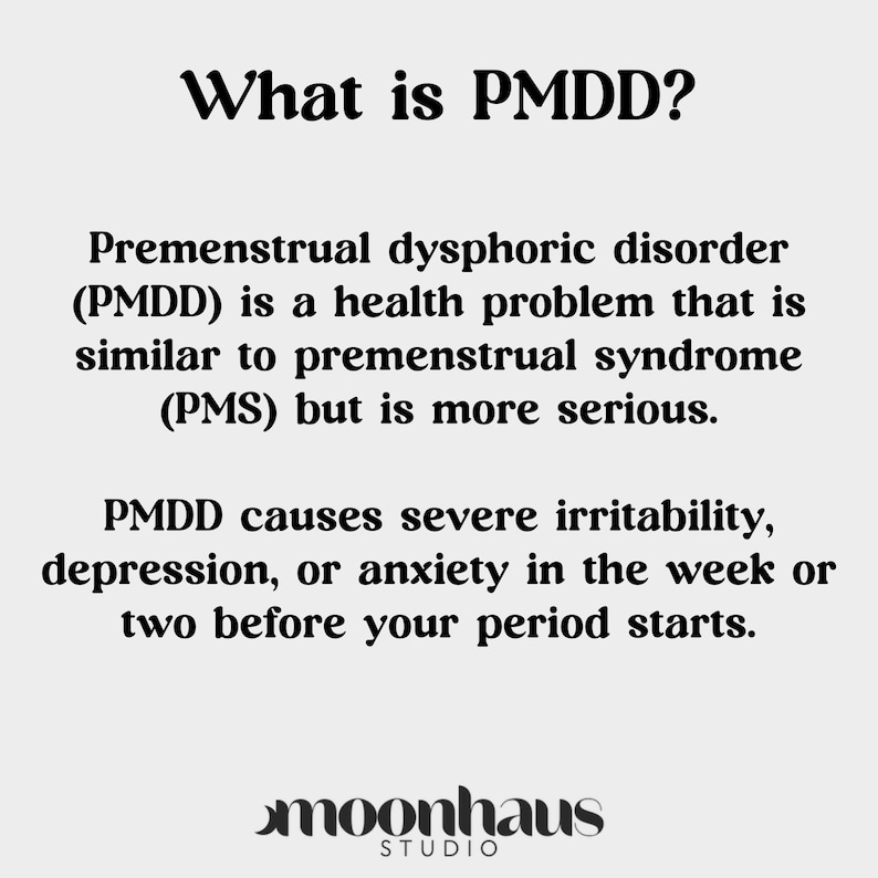 May include: Text graphic with the words "What is PMDD?" and an explanation of premenstrual dysphoric disorder (PMDD). PMDD is a health problem that is similar to premenstrual syndrome (PMS) but is more serious. PMDD causes severe irritability, depression, or anxiety in the week or two before your period starts. The text is in black on a white background. The graphic also includes the text "moonhaus STUDIO" in black on a white background.