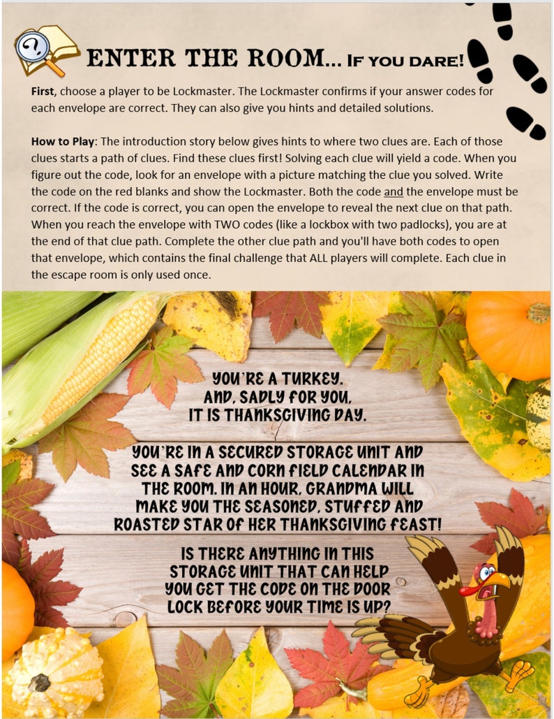 May include: A Thanksgiving-themed escape room game with a brown turkey illustration and the text "You're a turkey. And, sadly for you, it is Thanksgiving Day."  The text "You're in a secured storage unit and see a safe and corn field calendar in the room. In an hour, Grandma will make you the seasoned, stuffed and roasted star of her Thanksgiving feast!" is also included. The text "Is there anything in this storage unit that can help you get the code on the door lock before your time is up?" is also included.