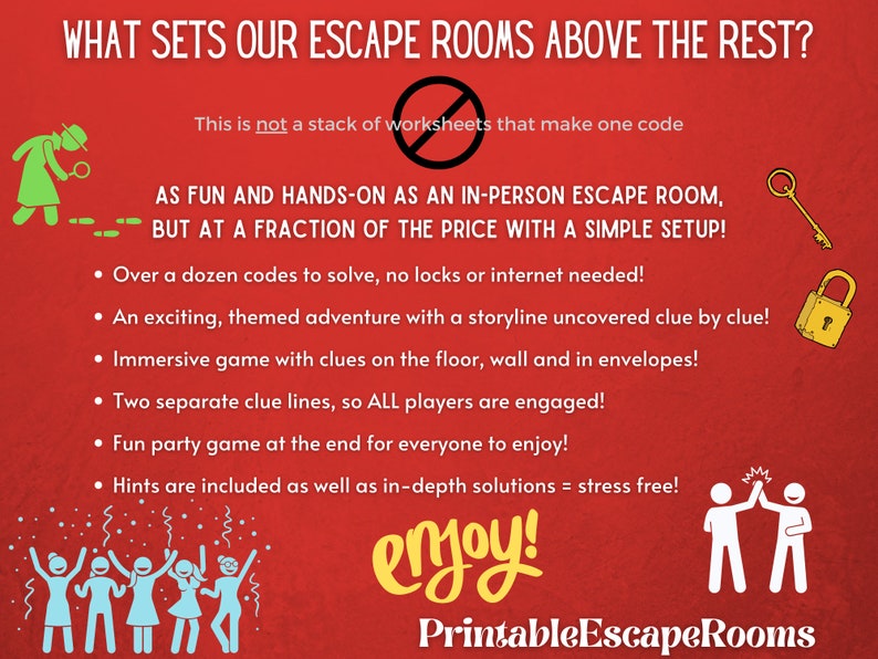 May include: Red background with white text that reads "What sets our escape rooms above the rest?" and "This is not a stack of worksheets that make one code".  The text "AS FUN AND HANDS-ON AS AN IN-PERSON ESCAPE ROOM, BUT AT A FRACTION OF THE PRICE WITH A SIMPLE SETUP!" is in white with a black outline.  A list of bullet points follows with the text "Over a dozen codes to solve, no locks or internet needed!" "An exciting, themed adventure with a storyline uncovered clue by clue!" "Immersive game with clues on the floor, wall and in envelopes!" "Two separate clue lines, so ALL players are engaged!" "Fun party game at the end for everyone to enjoy!" "Hints are included as well as in-depth solutions = stress free!"  The text "enjoy!" is in yellow with a red outline.  The text "Printable EscapeRooms" is in white with a black outline.  The image also includes a green cartoon detective with a magnifying glass, a gold key, a gold padlock, and a cartoon image of two people giving a high five.