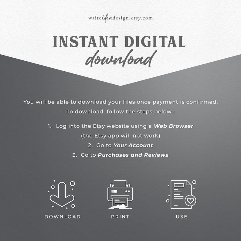 May include: A graphic with instructions on how to download digital files from Etsy. The graphic includes three icons: a download arrow, a printer, and a document with a heart. The text reads: "INSTANT DIGITAL download You will be able to download your files once payment is confirmed. To download, follow the steps below: 1. Log into the Etsy website using a Web Browser (the Etsy app will not work) 2. Go to Your Account 3. Go to Purchases and Reviews DOWNLOAD PRINT USE"