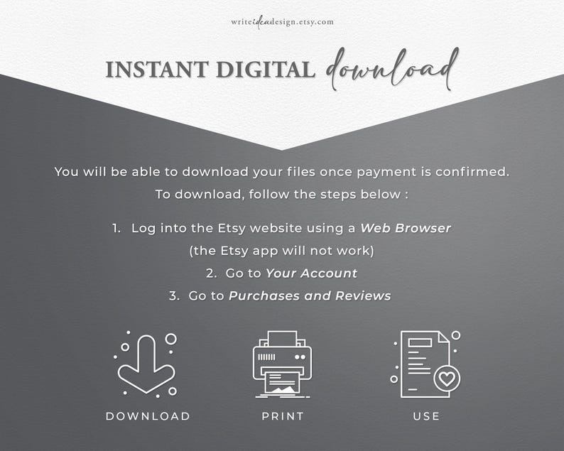Pode incluir: Um gr&aacute;fico informativo cinza-escuro com texto e &iacute;cones brancos. O texto diz: INSTANT DIGITAL download, You will be able to download your files once payment is confirmed. To download, follow the steps below : 1. Log into the Etsy website using a Web Browser (the Etsy app will not work) 2. Go to Your Account 3. Go to Purchases and Reviews. Abaixo, h&aacute; tr&ecirc;s &iacute;cones rotulados como DOWNLOAD, PRINT e USE.