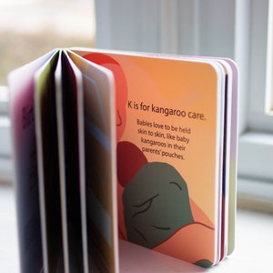 May include: A colorful board book with the text "K is for kangaroo care. Babies love to be held skin to skin, like baby kangaroos in their parents' pouches."