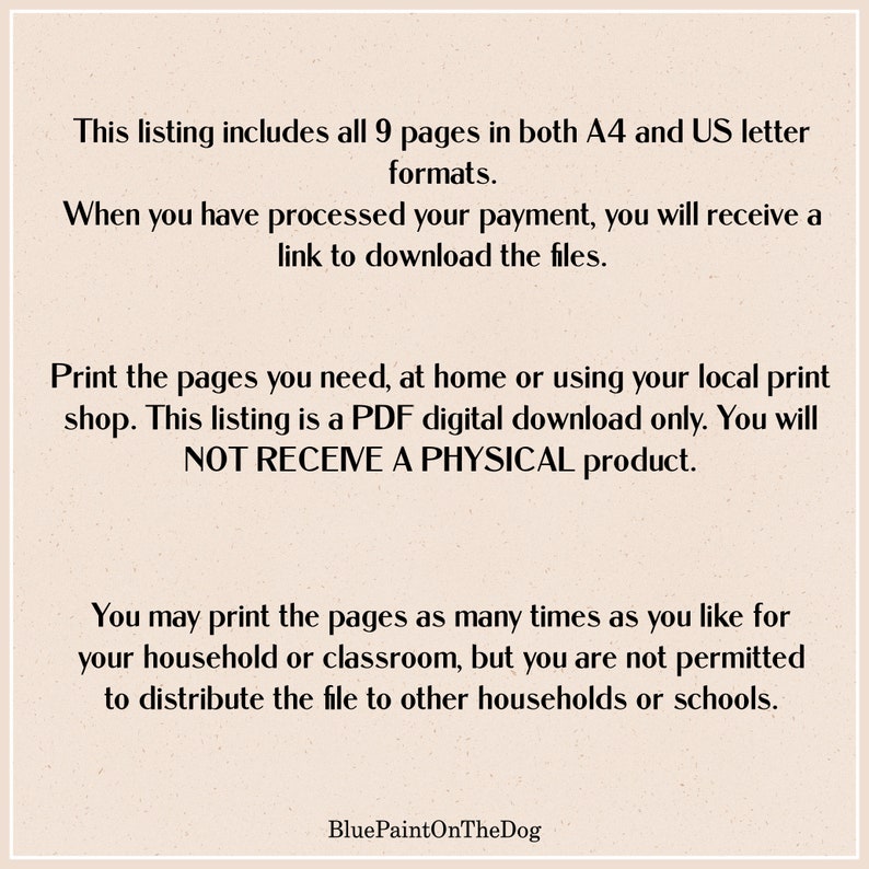 May include: Text on a beige background that reads: This listing includes all 9 pages in both A4 and US letter formats. When you have processed your payment, you will receive a link to download the files. Print the pages you need, at home or using your local print shop. This listing is a PDF digital download only. You will NOT RECEIVE A PHYSICAL product. You may print the pages as many times as you like for your household or classroom, but you are not permitted to distribute the file to other households or schools. BluePaintOnTheDog