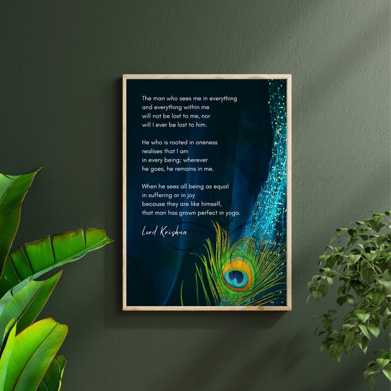 May include: A framed print with a blue and green peacock feather design. The print features a quote from Lord Krishna about seeing the divine in all beings. The quote reads: "The man who sees me in everything and everything within me will not be lost to me, nor will I ever be lost to him. He who is rooted in oneness realizes that I am in every being; wherever he goes, he remains in me. When he sees all being as equal in suffering or in joy because they are like himself, that man has grown perfect in yoga. Lord Krishna"