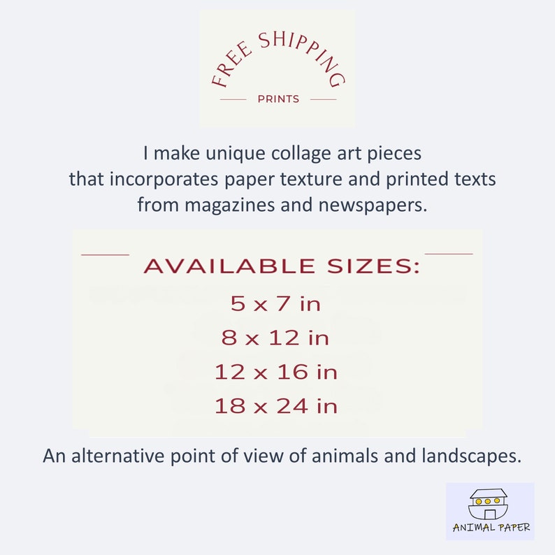 May include: A collage art print featuring the text "FREE SHIPPING PRINTS". The text is in a circle with a red outline. The text "AVAILABLE SIZES" is below the circle. The text lists the following sizes: 5 x 7 in, 8 x 12 in, 12 x 16 in, 18 x 24 in. The text "An alternative point of view of animals and landscapes." is below the sizes. The text "ANIMAL PAPER" is below the text. The text is in a red rectangle with a white outline. The text "000" is above the text "ANIMAL PAPER". The text is in a red circle with a white outline.