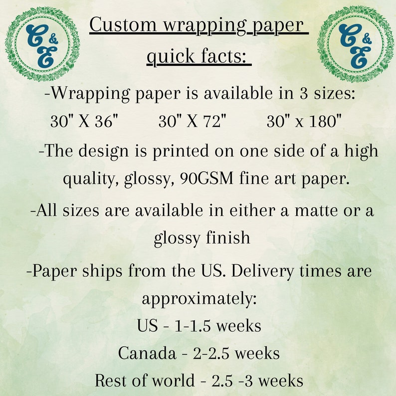 May include: Custom wrapping paper with a green and white logo. The text reads "Custom wrapping paper quick facts:"  -Wrapping paper is available in 3 sizes: 30" X 36", 30" X 72", 30" x 180" -The design is printed on one side of a high quality, glossy, 90GSM fine art paper. -All sizes are available in either a matte or a glossy finish -Paper ships from the US. Delivery times are approximately: US - 1-1.5 weeks Canada - 2-2.5 weeks Rest of world - 2.5-3 weeks