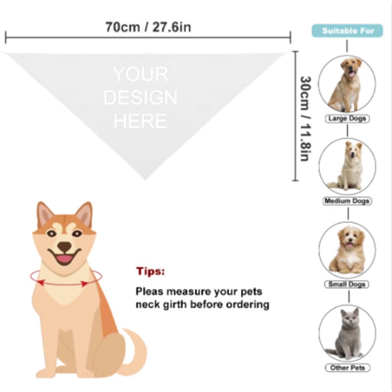 May include: A white triangular bandana with the text "YOUR DESIGN HERE" printed on it. The bandana is 70 cm wide and 30 cm tall. An illustration of a dog wearing a bandana is shown with a red arrow pointing to the neck area. The text "Tips: Pleas measure your pets neck girth before ordering" is also included. The image shows different sizes of dogs and a cat to indicate the bandana's suitability for different pets.