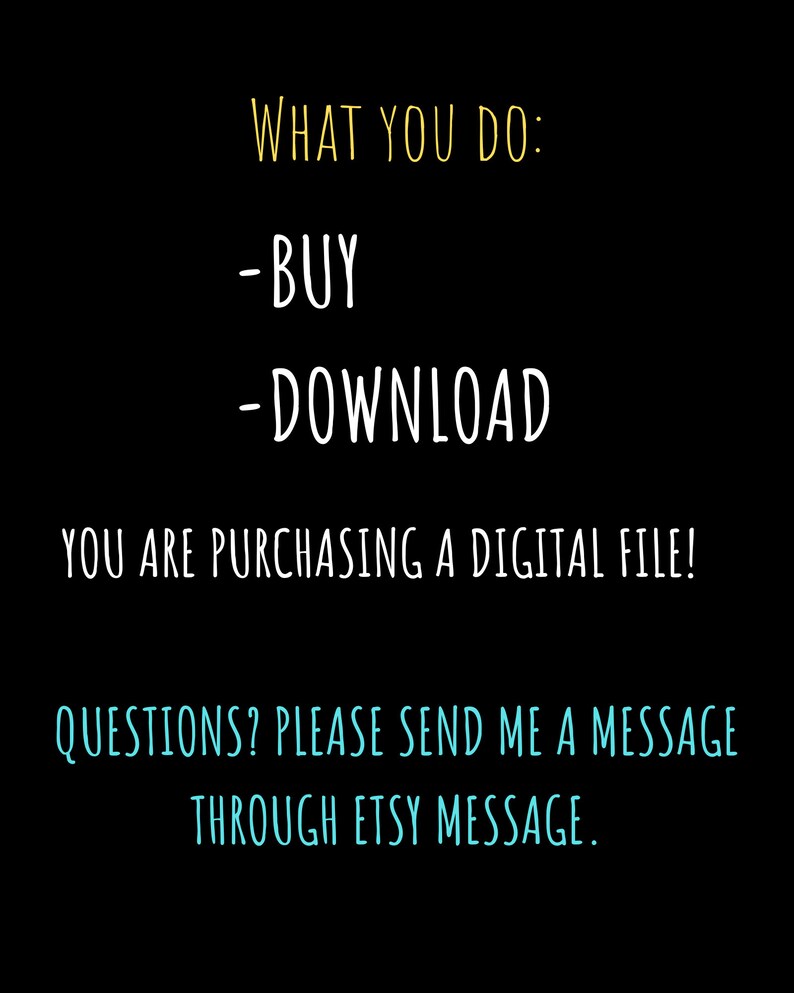 May include: Black background with white and yellow text. The text reads "WHAT YOU DO: -BUY -DOWNLOAD YOU ARE PURCHASING A DIGITAL FILE! QUESTIONS? PLEASE SEND ME A MESSAGE THROUGH ETSY MESSAGE."
