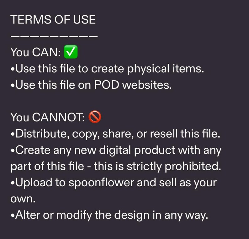 May include: Text on a dark background detailing terms of use. The text states what is allowed, such as creating physical items and using the file on POD websites. It also lists what is prohibited, including distribution, copying, and reselling the file.