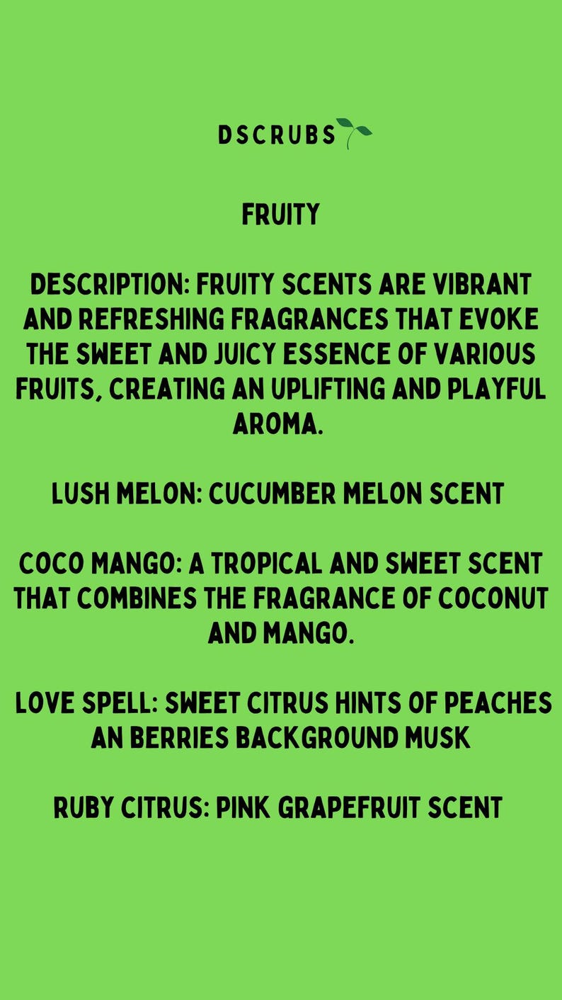 May include: A green background with the text "DSCRUBS FRUITY" at the top. The text "DESCRIPTION: FRUITY SCENTS ARE VIBRANT AND REFRESHING FRAGRANCES THAT EVOKE THE SWEET AND JUICY ESSENCE OF VARIOUS FRUITS, CREATING AN UPLIFTING AND PLAYFUL AROMA." is below the title. The text "LUSH MELON: CUCUMBER MELON SCENT" is below the description. The text "COCO MANGO: A TROPICAL AND SWEET SCENT THAT COMBINES THE FRAGRANCE OF COCONUT AND MANGO." is below the Lush Melon description. The text "LOVE SPELL: SWEET CITRUS HINTS OF PEACHES AN BERRIES BACKGROUND MUSK" is below the Coco Mango description. The text "RUBY CITRUS: PINK GRAPEFRUIT SCENT" is below the Love Spell description.