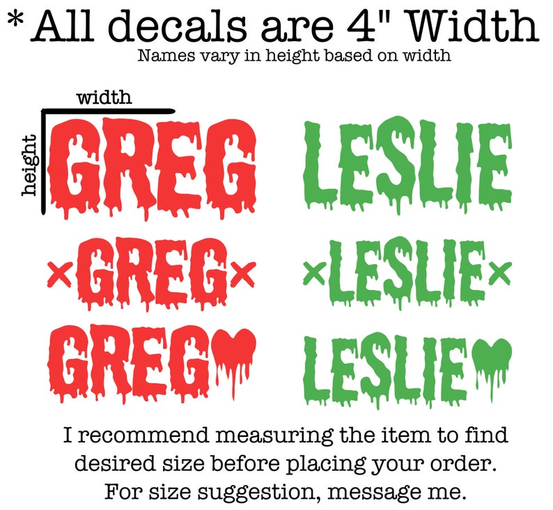 May include: Three different styles of custom name decals, each with the name "GREG" in red and "LESLIE" in green. The decals are 4 inches wide and the height varies based on the name. The text "All decals are 4" Width" is at the top of the image. The text "Names vary in height based on width" is below the text "All decals are 4" Width".