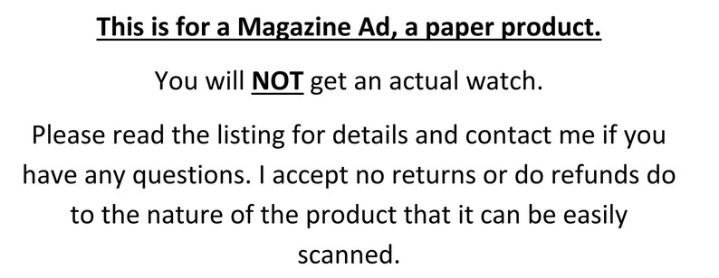 May include: Text on a white background reads: "This is for a Magazine Ad, a paper product. You will NOT get an actual watch. Please read the listing for details and contact me if you have any questions. I accept no returns or do refunds do to the nature of the product that it can be easily scanned."