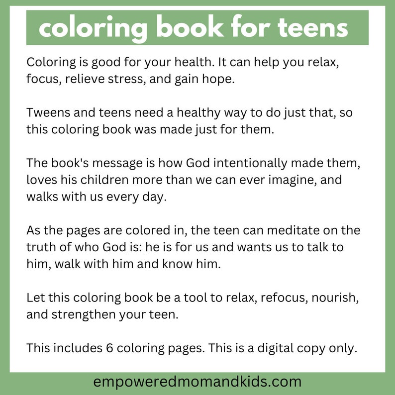 May include: A printable coloring book for teens with a green background and the text "coloring book for teens". The text describes the book as a tool to help teens relax, focus, relieve stress, and gain hope. The book's message is how God intentionally made them, loves his children more than we can ever imagine, and walks with us every day. The book includes 6 coloring pages.