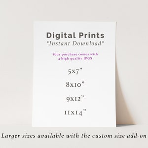 May include: A white card with black text that reads "Digital Prints *Instant Download*" and lists four different print sizes: 5x7 inches, 8x10 inches, 9x12 inches, and 11x14 inches. The text also states that "Your purchase comes with 4 high quality JPGS" and that "Larger sizes available with the custom size add-on".