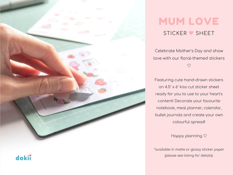 May include: A sheet of kiss-cut stickers featuring hand-drawn floral designs in pink and white. The stickers are on a white background and are ready to be used for decorating notebooks, planners, and journals. The text "MUM LOVE STICKER SHEET" is at the top of the image. The text "Celebrate Mother's Day and show love with our floral-themed stickers" is below the title. The text "Featuring cute hand-drawn stickers on 4.5" x 6" kiss cut sticker sheet ready for you to use to your heart's content! Decorate your favourite notebook, meal planner, calendar, bullet journals and create your own colourful spread!" is below the floral-themed stickers. The text "Happy planning" is below the previous text. The text "*available in matte or glossy sticker paper (please see listing for details)." is at the bottom of the image.