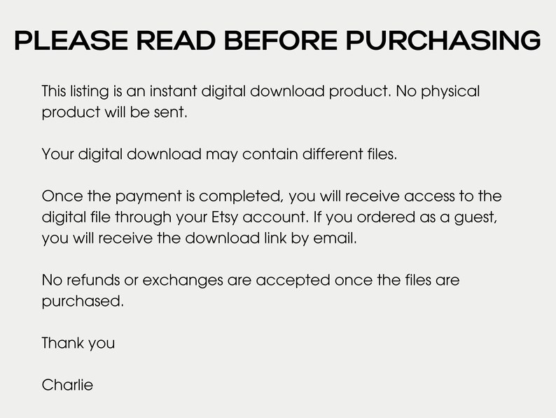 May include: Text on a white background that reads "PLEASE READ BEFORE PURCHASING."  The text below explains that this listing is for a digital download product and no physical product will be sent.  It also explains that the digital download may contain different files.  The text continues to explain that once payment is completed, the buyer will receive access to the digital file through their Etsy account.  If the buyer ordered as a guest, they will receive the download link by email.  The text concludes by stating that no refunds or exchanges are accepted once the files are purchased.  The text ends with "Thank you, Charlie."