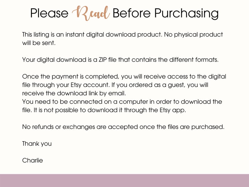 Op de afbeelding: Tekst op een witte achtergrond met de kop "Lees alstublieft voor aankoop". De tekst legt uit dat deze vermelding voor een digitaal downloadproduct is en dat er geen fysiek product wordt verzonden. Het legt ook uit dat de digitale download een ZIP-bestand is dat verschillende formaten bevat. De tekst legt ook uit dat de koper na voltooiing van de betaling toegang krijgt tot het digitale bestand via zijn Etsy-account of per e-mail. De tekst legt ook uit dat de koper verbonden moet zijn met een computer om het bestand te downloaden en dat het niet mogelijk is om het bestand te downloaden via de Etsy-app. De tekst legt ook uit dat er geen restituties of uitwisselingen worden geaccepteerd zodra de bestanden zijn gekocht. De tekst eindigt met "Bedankt" en "Charlie".