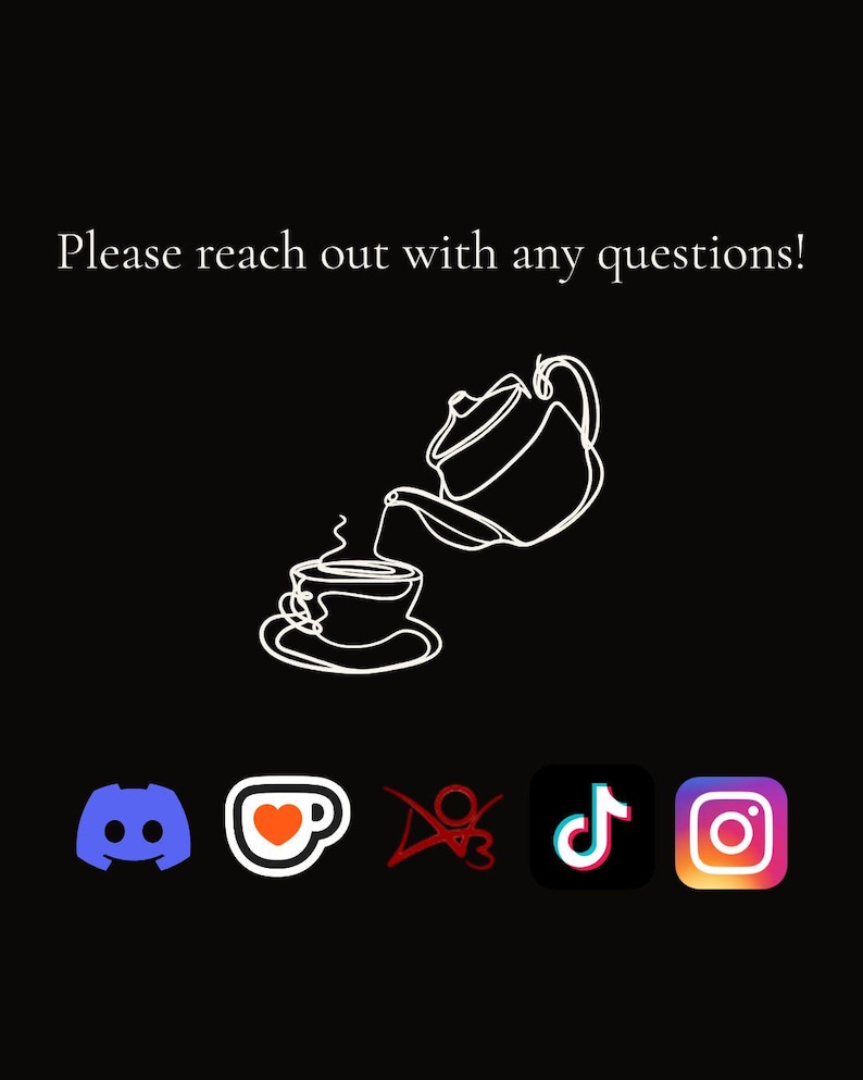 May include: Black background with a white line drawing of a teapot pouring into a teacup. The text "Please reach out with any questions!" is at the top. Social media icons for Discord, a coffee cup, TikTok, and Instagram are at the bottom.