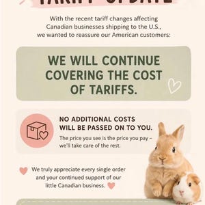 May include: A beige informational graphic titled TARIFF UPDATE with a heart icon. It states that the business covers tariff costs for American customers, ensuring no additional charges. It features a brown rabbit and a guinea pig, plus a Canada to US flag icon.