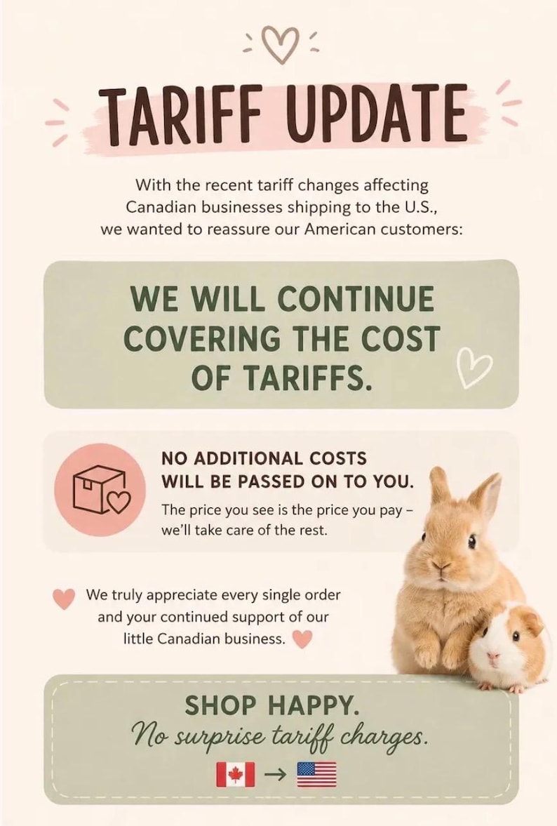 May include: A beige informational graphic titled TARIFF UPDATE with a heart icon. It states that the business covers tariff costs for American customers, ensuring no additional charges. It features a brown rabbit and a guinea pig, plus a Canada to US flag icon.