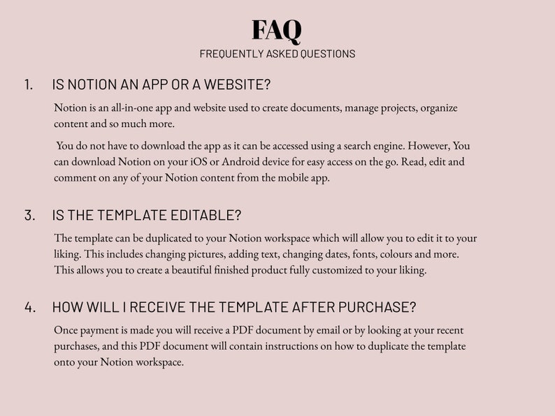May include: FAQ section with frequently asked questions about Notion, an all-in-one app and website for creating documents, managing projects, and organizing content.  The text explains that the template is editable and can be duplicated to a Notion workspace.  It also explains how to receive the template after purchase.